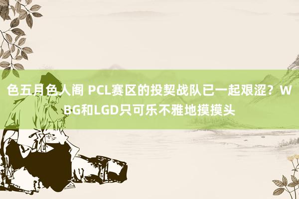 色五月色人阁 PCL赛区的投契战队已一起艰涩？WBG和LGD只可乐不雅地摸摸头