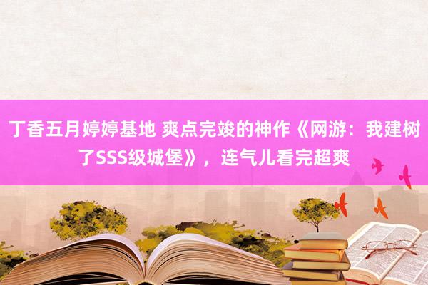 丁香五月婷婷基地 爽点完竣的神作《网游：我建树了SSS级城堡》，连气儿看完超爽