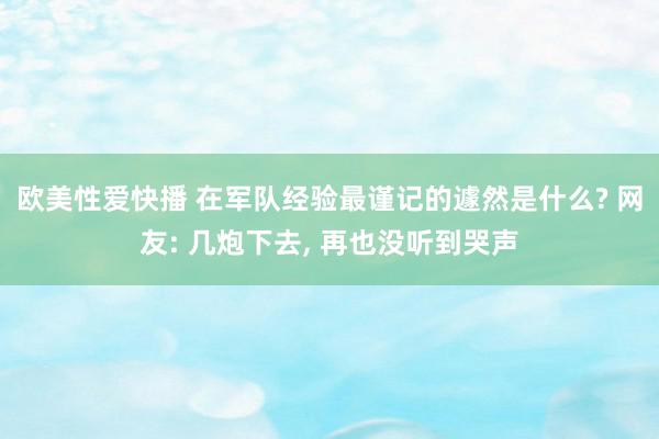 欧美性爱快播 在军队经验最谨记的遽然是什么? 网友: 几炮下去, 再也没听到哭声