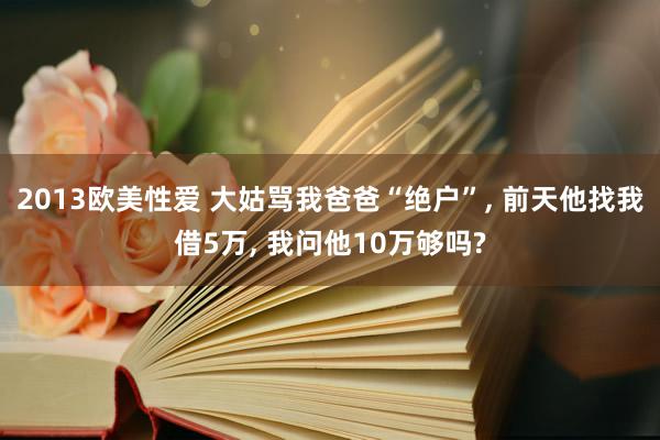 2013欧美性爱 大姑骂我爸爸“绝户”, 前天他找我借5万, 我问他10万够吗?