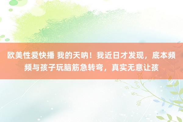 欧美性爱快播 我的天呐！我近日才发现，底本频频与孩子玩脑筋急转弯，真实无意让孩