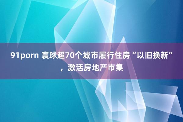 91porn 寰球超70个城市履行住房“以旧换新”，激活房地产市集