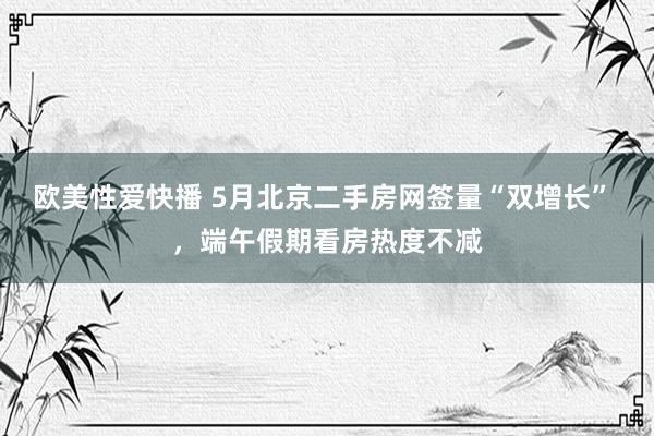 欧美性爱快播 5月北京二手房网签量“双增长” ，端午假期看房热度不减