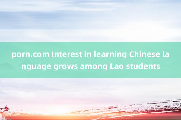 porn.com Interest in learning Chinese language grows among Lao students