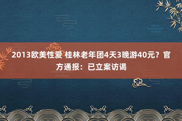 2013欧美性爱 桂林老年团4天3晚游40元？官方通报：已立案访谒