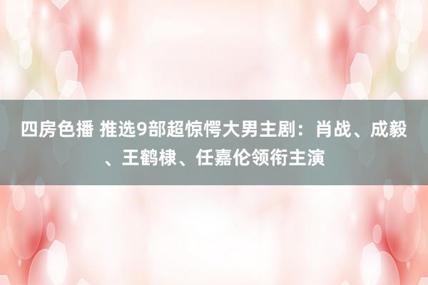 四房色播 推选9部超惊愕大男主剧：肖战、成毅、王鹤棣、任嘉伦领衔主演