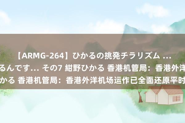 【ARMG-264】ひかるの挑発チラリズム …従妹が小悪魔すぎて困るんです… その7 紺野ひかる 香港机管局：香港外洋机场运作已全面还原平时