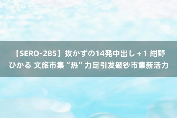 【SERO-285】抜かずの14発中出し＋1 紺野ひかる 文旅市集“热”力足引发破钞市集新活力