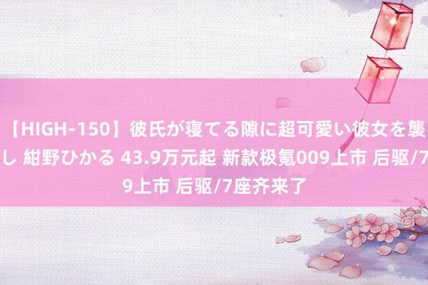 【HIGH-150】彼氏が寝てる隙に超可愛い彼女を襲って中出し 紺野ひかる 43.9万元起 新款极氪009上市 后驱/7座齐来了