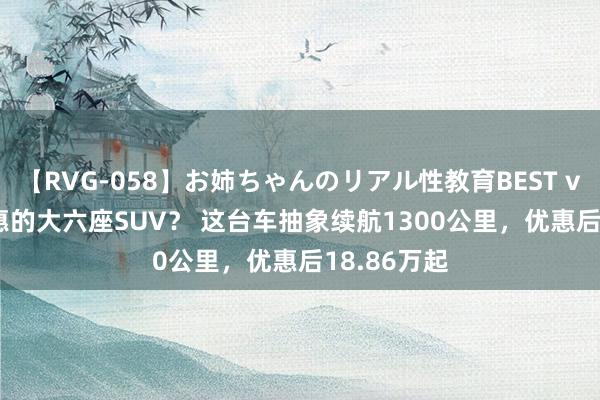 【RVG-058】お姉ちゃんのリアル性教育BEST vol.2 更实惠的大六座SUV？ 这台车抽象续航1300公里，优惠后18.86万起