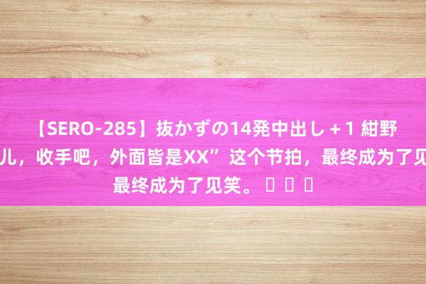 【SERO-285】抜かずの14発中出し＋1 紺野ひかる “军儿，收手吧，外面皆是XX” 这个节拍，最终成为了见笑。 ​​​