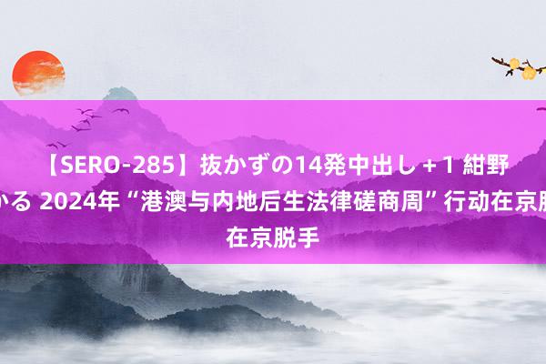 【SERO-285】抜かずの14発中出し＋1 紺野ひかる 2024年“港澳与内地后生法律磋商周”行动在京脱手