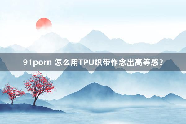 91porn 怎么用TPU织带作念出高等感？