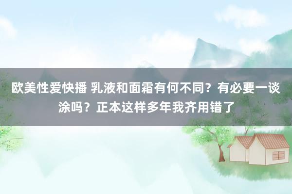 欧美性爱快播 乳液和面霜有何不同？有必要一谈涂吗？正本这样多年我齐用错了