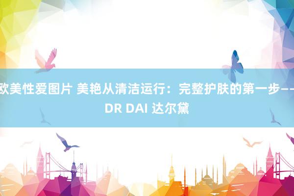 欧美性爱图片 美艳从清洁运行：完整护肤的第一步——DR DAI 达尔黛