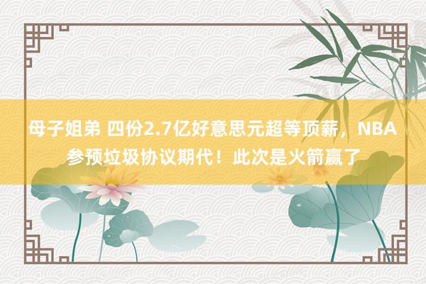 母子姐弟 四份2.7亿好意思元超等顶薪，NBA参预垃圾协议期代！此次是火箭赢了