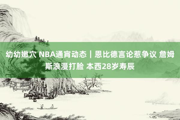 幼幼嫩穴 NBA通宵动态｜恩比德言论惹争议 詹姆斯浪漫打脸 本西28岁寿辰