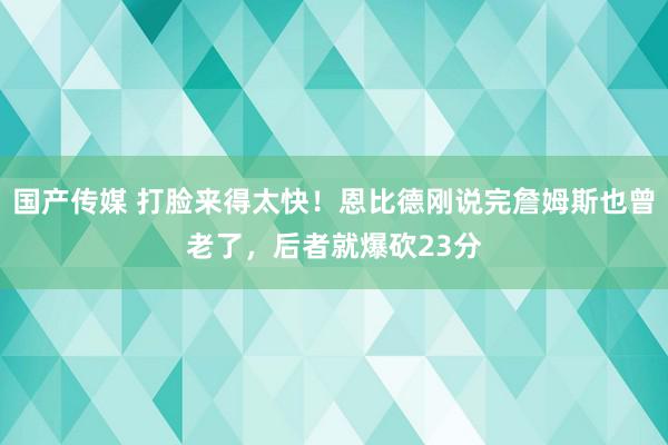 国产传媒 打脸来得太快！恩比德刚说完詹姆斯也曾老了，后者就爆砍23分