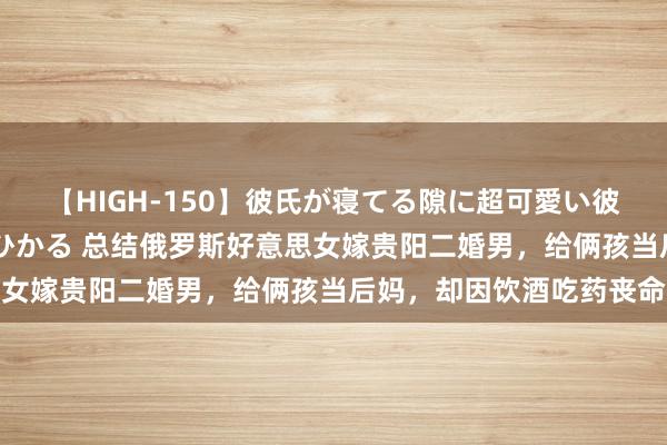 【HIGH-150】彼氏が寝てる隙に超可愛い彼女を襲って中出し 紺野ひかる 总结俄罗斯好意思女嫁贵阳二婚男，给俩孩当后妈，却因饮酒吃药丧命