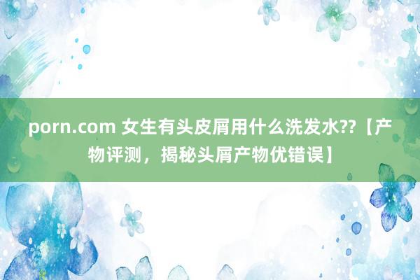 porn.com 女生有头皮屑用什么洗发水??【产物评测，揭秘头屑产物优错误】