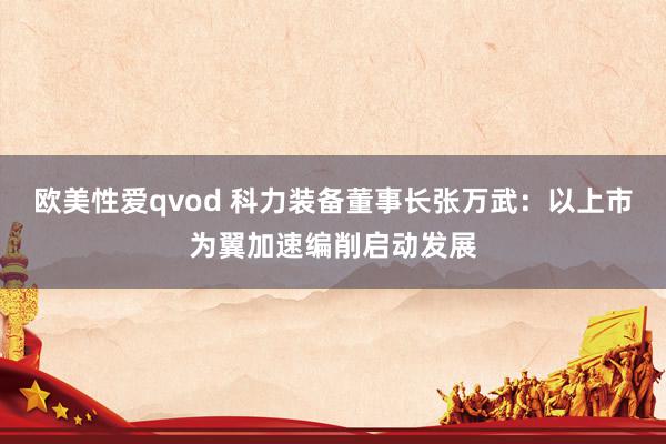 欧美性爱qvod 科力装备董事长张万武：以上市为翼加速编削启动发展