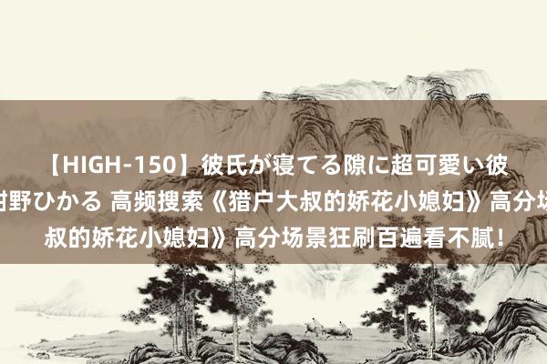 【HIGH-150】彼氏が寝てる隙に超可愛い彼女を襲って中出し 紺野ひかる 高频搜索《猎户大叔的娇花小媳妇》高分场景狂刷百遍看不腻！