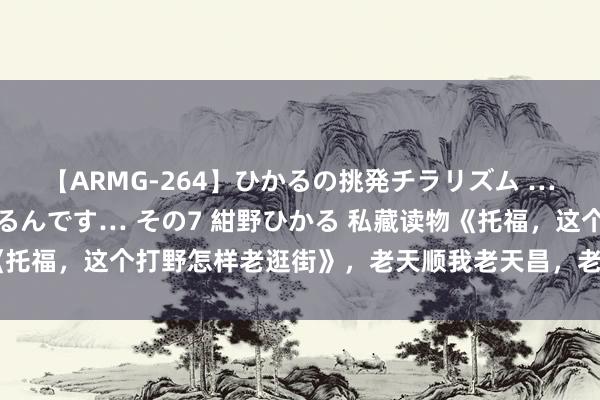 【ARMG-264】ひかるの挑発チラリズム …従妹が小悪魔すぎて困るんです… その7 紺野ひかる 私藏读物《托福，这个打野怎样老逛街》，老天顺我老天昌，老天逆我叫它一火