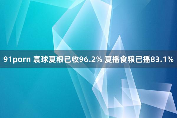 91porn 寰球夏粮已收96.2% 夏播食粮已播83.1%