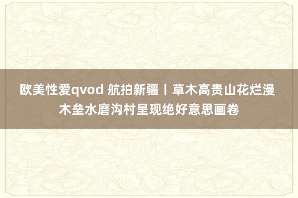 欧美性爱qvod 航拍新疆丨草木高贵山花烂漫 木垒水磨沟村呈现绝好意思画卷