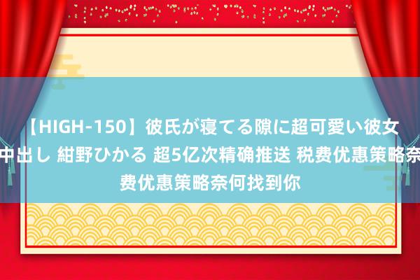 【HIGH-150】彼氏が寝てる隙に超可愛い彼女を襲って中出し 紺野ひかる 超5亿次精确推送 税费优惠策略奈何找到你