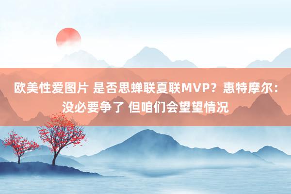 欧美性爱图片 是否思蝉联夏联MVP？惠特摩尔：没必要争了 但咱们会望望情况