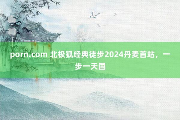 porn.com 北极狐经典徒步2024丹麦首站，一步一天国