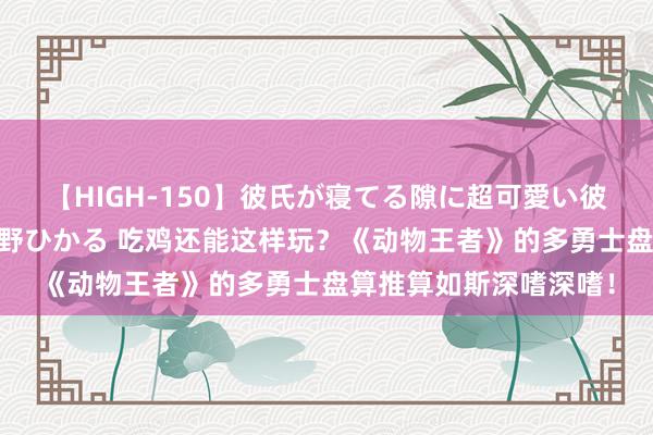 【HIGH-150】彼氏が寝てる隙に超可愛い彼女を襲って中出し 紺野ひかる 吃鸡还能这样玩？《动物王者》的多勇士盘算推算如斯深嗜深嗜！