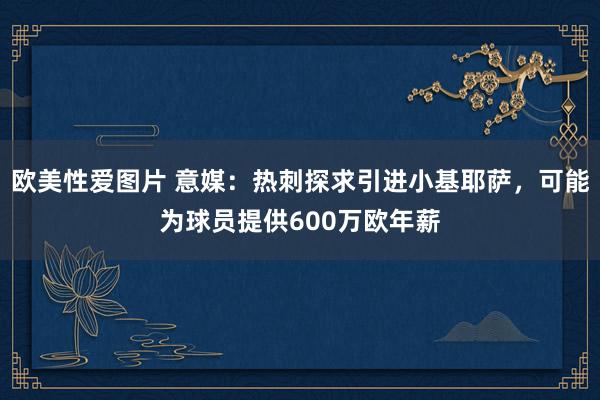 欧美性爱图片 意媒：热刺探求引进小基耶萨，可能为球员提供600万欧年薪