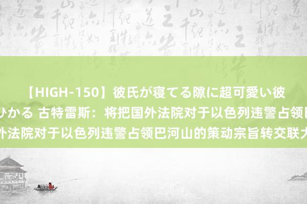 【HIGH-150】彼氏が寝てる隙に超可愛い彼女を襲って中出し 紺野ひかる 古特雷斯：将把国外法院对于以色列违警占领巴河山的策动宗旨转交联大