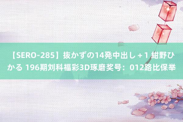 【SERO-285】抜かずの14発中出し＋1 紺野ひかる 196期刘科福彩3D琢磨奖号：012路比保举