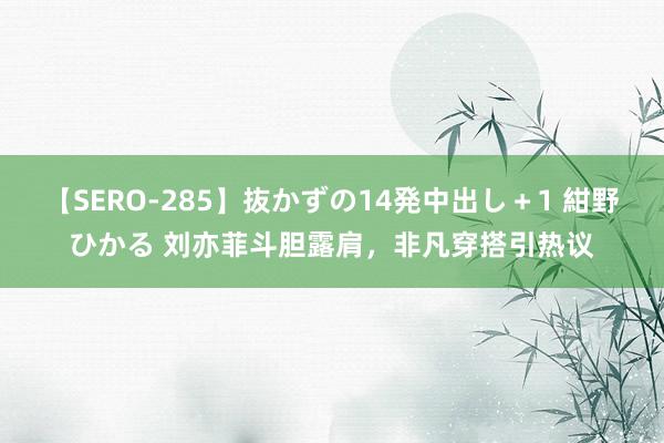 【SERO-285】抜かずの14発中出し＋1 紺野ひかる 刘亦菲斗胆露肩，非凡穿搭引热议