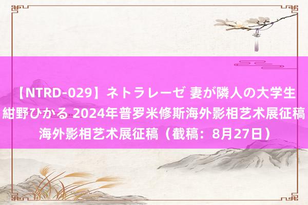 【NTRD-029】ネトラレーゼ 妻が隣人の大学生に寝盗られた話し 紺野ひかる 2024年普罗米修斯海外影相艺术展征稿（截稿：8月27日）