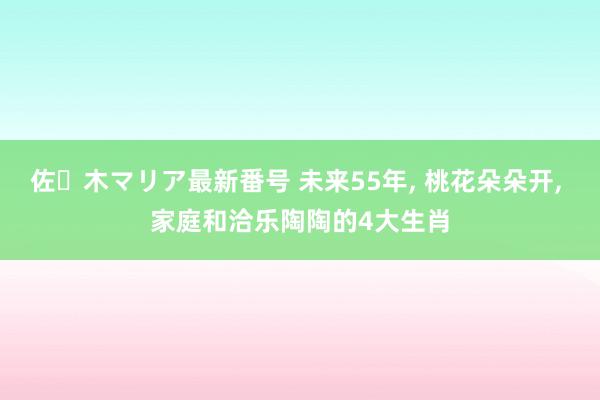 佐々木マリア最新番号 未来55年, 桃花朵朵开, 家庭和洽乐陶陶的4大生肖