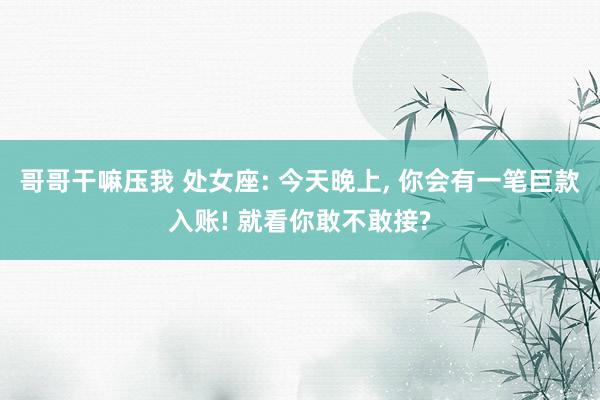 哥哥干嘛压我 处女座: 今天晚上, 你会有一笔巨款入账! 就看你敢不敢接?