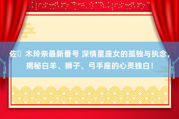 佐々木玲奈最新番号 深情星座女的孤独与执念，揭秘白羊、狮子、弓手座的心灵独白！