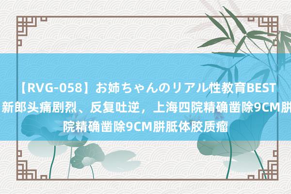 【RVG-058】お姉ちゃんのリアル性教育BEST vol.2 28岁新郎头痛剧烈、反复吐逆，上海四院精确凿除9CM胼胝体胶质瘤