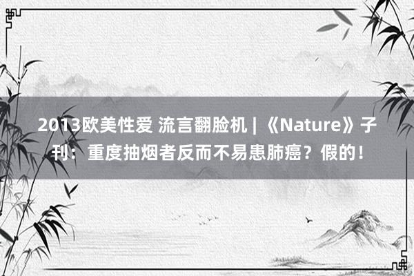 2013欧美性爱 流言翻脸机 | 《Nature》子刊：重度抽烟者反而不易患肺癌？假的！