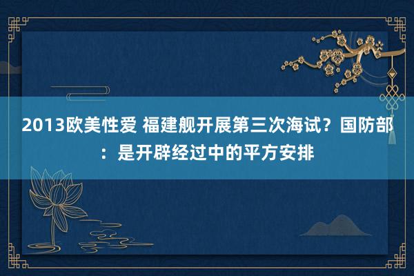 2013欧美性爱 福建舰开展第三次海试？国防部：是开辟经过中的平方安排