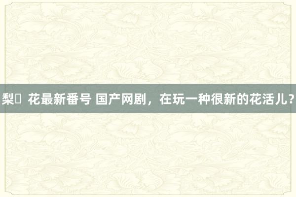 梨々花最新番号 国产网剧，在玩一种很新的花活儿？