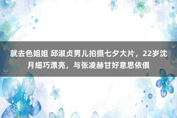 就去色姐姐 邱淑贞男儿拍摄七夕大片，22岁沈月细巧漂亮，与张凌赫甘好意思依偎