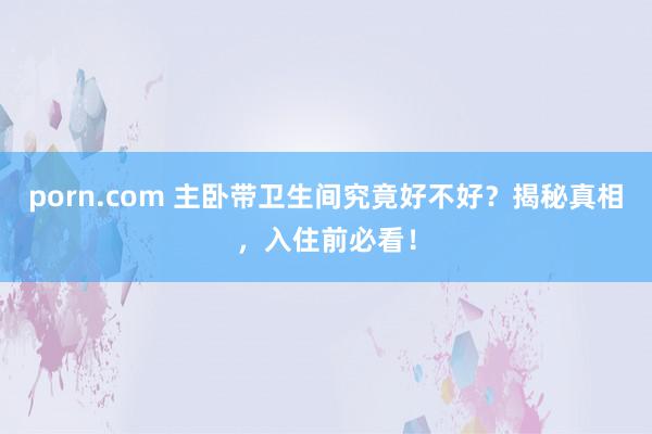 porn.com 主卧带卫生间究竟好不好？揭秘真相，入住前必看！