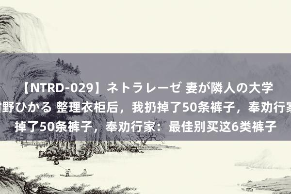 【NTRD-029】ネトラレーゼ 妻が隣人の大学生に寝盗られた話し 紺野ひかる 整理衣柜后，我扔掉了50条裤子，奉劝行家：最佳别买这6类裤子