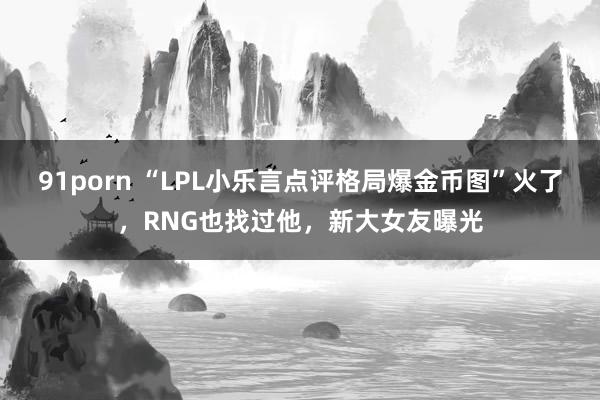 91porn “LPL小乐言点评格局爆金币图”火了，RNG也找过他，新大女友曝光