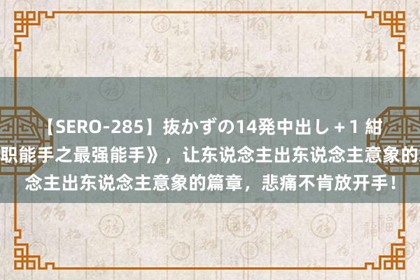 【SERO-285】抜かずの14発中出し＋1 紺野ひかる 寥落之作《全职能手之最强能手》，让东说念主出东说念主意象的篇章，悲痛不肯放开手！